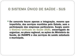 O SISTEMA ÚNICO DE SAÚDE - SUS
De concreto houve apenas a integração, mesmo que
imperfeita, dos serviços mantidos pelo Estado, sem a
participação das empresas particulares. Surgiu assim
o Sistema Unificado de Saúde (SUS), encarregado de
organizar, no plano regional, as ações do Ministério da
Saúde, do INAMPS e dos serviços de saúde estaduais
e municipais.
 