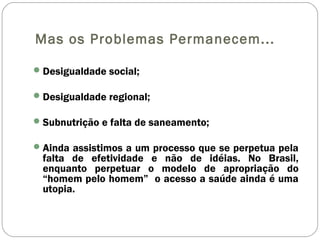 Mas os Problemas Permanecem...
Desigualdade social;
Desigualdade regional;
Subnutrição e falta de saneamento;
Ainda assistimos a um processo que se perpetua pela
falta de efetividade e não de idéias. No Brasil,
enquanto perpetuar o modelo de apropriação do
“homem pelo homem” o acesso a saúde ainda é uma
utopia.
 