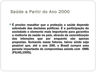 Saúde a Partir do Ano 2000
É preciso ressaltar que a proteção a saúde depende
sobretudo das decisões políticas. É a participação da
sociedade o elemento mais importante para garantira
a melhoria da saúde no país, através da concretização
das intenções que por enquanto são apenas
propostas. Somando esses fatores, talvez ainda seja
possível que, até o ano 200, o Brasil cumpra uma
parcela importante do compromisso selado com OMS
(FILHO,1995).
 