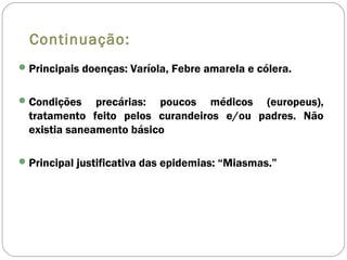 Continuação:
Principais doenças: Varíola, Febre amarela e cólera.
Condições precárias: poucos médicos (europeus),
tratamento feito pelos curandeiros e/ou padres. Não
existia saneamento básico
Principal justificativa das epidemias: “Miasmas.”
 