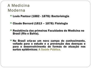 A Medicina
Moderna
Louis Pasteur (1882 - 1878): Bacteriologia
Claude Bernard (1813 – 1878): Fisiologia
Resistência das primeiras Faculdades de Medicina no
Brasil (Rio e Bahia).
No Brasil cria-se um novo campo do conhecimento,
voltado para o estudo e a prevenção das doenças e
para o desenvolvimento de formas de atuação nos
surtos epidêmicos: A Saúde Pública.
 