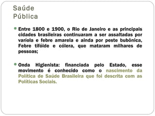 Saúde
Pública
Entre 1800 e 1900, o Rio de Janeiro e as principais
cidades brasileiras continuaram a ser assaltadas por
varíola e febre amarela e ainda por peste bubônica,
Febre tifóide e cólera, que mataram milhares de
pessoas;
Onda Higienista: financiada pelo Estado, esse
movimento é conhecido como o nascimento da
Política de Saúde Brasileira que foi descrita com as
Políticas Sociais.
 