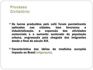 Processo
Civilatório:
Os lucros produzidos pelo café foram parcialmente
aplicados nas cidades. Isso favoreceu a
industrialização, a expansão das atividades
comerciais e o aumento acelerado da população
urbana, engrossada pela chegada dos imigrantes
desde o final do século XIX.
Característica das idéias da medicina européia
imposta ao Brasil (oligarquia).
 