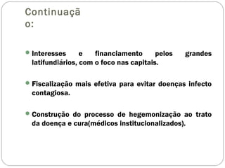 Continuaçã
o:
Interesses e financiamento pelos grandes
latifundiários, com o foco nas capitais.
Fiscalização mais efetiva para evitar doenças infecto
contagiosa.
Construção do processo de hegemonização ao trato
da doença e cura(médicos institucionalizados).
 