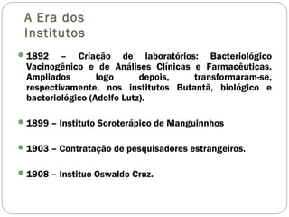 A Era dos
Institutos
1892 – Criação de laboratórios: Bacteriológico
Vacinogênico e de Análises Clínicas e Farmacêuticas.
Ampliados logo depois, transformaram-se,
respectivamente, nos institutos Butantã, biológico e
bacteriológico (Adolfo Lutz).
1899 – Instituto Soroterápico de Manguinnhos
1903 – Contratação de pesquisadores estrangeiros.
1908 – Instituo Oswaldo Cruz.
 