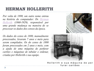 HERMAN HOLLERITH
Por volta de 1890, um outro nome entrou
na história do computador: Dr. Herman
Hollerith (1860-1929), responsável por
uma grande mudança na maneira de se
processar os dados dos censos da época.
Os dados do censo de 1880, manualmente
processados, levaram 7 anos e meio para
serem compilados. Os do censo de 1890
foram processados em 2 anos e meio, com
a ajuda de uma máquina de perfurar
cartões e máquinas de tabular e ordenar,
criadas por Hollerith e sua equipe.
Hollerith e sua máquina de per
furar cartões

 