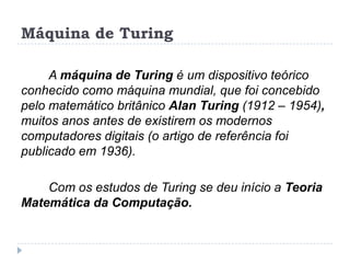 Máquina de Turing
A máquina de Turing é um dispositivo teórico
conhecido como máquina mundial, que foi concebido
pelo matemático britânico Alan Turing (1912 – 1954),
muitos anos antes de existirem os modernos
computadores digitais (o artigo de referência foi
publicado em 1936).
Com os estudos de Turing se deu início a Teoria
Matemática da Computação.

 