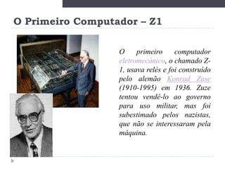 O Primeiro Computador – Z1
O
primeiro
computador
eletromecânico, o chamado Z1, usava relés e foi construído
pelo alemão Konrad Zuse
(1910-1995) em 1936. Zuze
tentou vendê-lo ao governo
para uso militar, mas foi
subestimado pelos nazistas,
que não se interessaram pela
máquina.

 