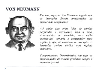 VON NEUMANN
Em sua proposta, Von Neumann sugeriu que
as instruções fossem armazenadas na
memória do computador.
Até então elas eram lidas de cartões
perfurados e executadas, uma a uma.
Armazená-las na memória, para então
executá-las, tornaria o computador mais
rápido, já que, no momento da execução, as
instruções seriam obtidas com rapidez
eletrônica.
Comportamento Determinístico (ou seja, os
mesmos dados de entrada produzem sempre a
mesma resposta).

 