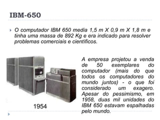 IBM-650


O computador IBM 650 media 1,5 m X 0,9 m X 1,8 m e
tinha uma massa de 892 Kg e era indicado para resolver
problemas comerciais e científicos.

1954

A empresa projetou a venda
de
50
exemplares
do
computador (mais do que
todos os computadores do
mundo juntos) - o que foi
considerado um exagero.
Apesar do pessimismo, em
1958, duas mil unidades do
IBM 650 estavam espalhadas
pelo mundo.

 