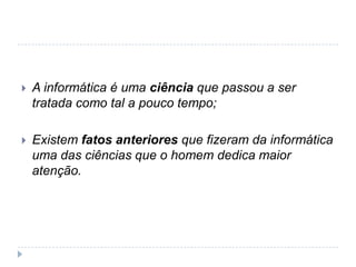 

A informática é uma ciência que passou a ser
tratada como tal a pouco tempo;



Existem fatos anteriores que fizeram da informática
uma das ciências que o homem dedica maior
atenção.

 