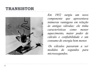 TRANSISTOR
Em 1952 surgiu um novo
componente que apresentava
inúmeras vantagens em relação
às antigas válvulas: ele tinha
características como menor
aquecimento, maior poder de
cálculo e confiabilidade e um
consumo de energia bem menor.

Os cálculos passaram a ser
medidos de segundos para
microssegundos.

 