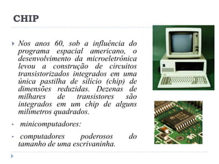 CHIP


•
•

Nos anos 60, sob a influência do
programa espacial americano, o
desenvolvimento da microeletrônica
levou a construção de circuitos
transistorizados integrados em uma
única pastilha de silício (chip) de
dimensões reduzidas. Dezenas de
milhares de transistores são
integrados em um chip de alguns
milímetros quadrados.
minicomputadores:
computadores
poderosos
tamanho de uma escrivaninha.

do

 
