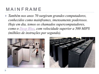MAINFRAME


Também nos anos 70 surgiram grandes computadores,
conhecidos como mainframes, imensamente poderosos.
Hoje em dia, temos os chamados supercomputadores,
como o Deep Blue, com velocidade superior a 500 MIPS
(milhões de instruções por segundo).

 