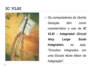 IC VLSI


Os computadores de Quinta

Geração

têm

como

característica o uso de IC
VLSI - Integrated Circuit

Very

Large

Integration,
"Circuitos

Scale

ou

Integrados

seja,
em

uma Escala Muito Maior de
Integração".

 