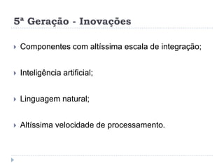 5ª Geração - Inovações


Componentes com altíssima escala de integração;



Inteligência artificial;



Linguagem natural;



Altíssima velocidade de processamento.

 