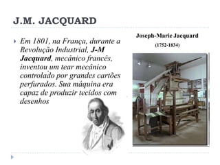 J.M. JACQUARD


Em 1801, na França, durante a
Revolução Industrial, J-M
Jacquard, mecânico francês,
inventou. um tear mecânico
controlado por grandes cartões
perfurados. Sua máquina era
capaz de produzir tecidos com
desenhos

Joseph-Marie Jacquard
(1752-1834)

 