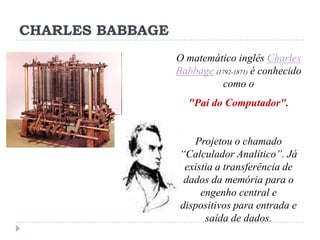 CHARLES BABBAGE
O matemático inglês Charles
Babbage (1792-1871) é conhecido
como o
"Pai do Computador".

Projetou o chamado
“Calculador Analítico”. Já
existia a transferência de
dados da memória para o
engenho central e
dispositivos para entrada e
saída de dados.

 
