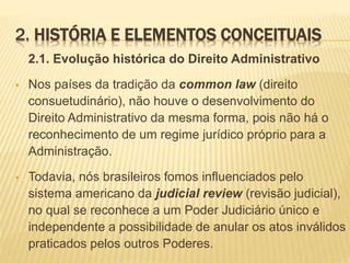 2. HISTÓRIA E ELEMENTOS CONCEITUAIS 
2.1. Evolução histórica do Direito Administrativo 
 Nos países da tradição da common law (direito 
consuetudinário), não houve o desenvolvimento do 
Direito Administrativo da mesma forma, pois não há o 
reconhecimento de um regime jurídico próprio para a 
Administração. 
 Todavia, nós brasileiros fomos influenciados pelo 
sistema americano da judicial review (revisão judicial), 
no qual se reconhece a um Poder Judiciário único e 
independente a possibilidade de anular os atos inválidos 
praticados pelos outros Poderes. 
 
