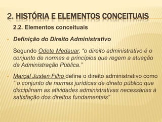 2. HISTÓRIA E ELEMENTOS CONCEITUAIS 
2.2. Elementos conceituais 
 Definição do Direito Administrativo 
Segundo Odete Medauar, “o direito administrativo é o 
conjunto de normas e princípios que regem a atuação 
da Administração Pública.” 
 Marçal Justen Filho define o direito administrativo como 
“ o conjunto de normas jurídicas de direito público que 
disciplinam as atividades administrativas necessárias à 
satisfação dos direitos fundamentais” 
 