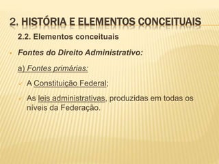 2. HISTÓRIA E ELEMENTOS CONCEITUAIS 
2.2. Elementos conceituais 
 Fontes do Direito Administrativo: 
a) Fontes primárias: 
 A Constituição Federal; 
 As leis administrativas, produzidas em todas os 
níveis da Federação. 
 