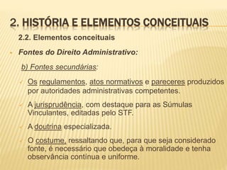 2. HISTÓRIA E ELEMENTOS CONCEITUAIS 
2.2. Elementos conceituais 
 Fontes do Direito Administrativo: 
b) Fontes secundárias: 
 Os regulamentos, atos normativos e pareceres produzidos 
por autoridades administrativas competentes. 
 A jurisprudência, com destaque para as Súmulas 
Vinculantes, editadas pelo STF. 
 A doutrina especializada. 
 O costume, ressaltando que, para que seja considerado 
fonte, é necessário que obedeça à moralidade e tenha 
observância contínua e uniforme. 
 
