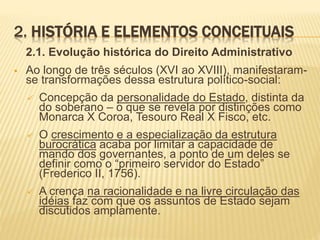 2. HISTÓRIA E ELEMENTOS CONCEITUAIS 
2.1. Evolução histórica do Direito Administrativo 
 Ao longo de três séculos (XVI ao XVIII), manifestaram-se 
transformações dessa estrutura político-social: 
 Concepção da personalidade do Estado, distinta da 
do soberano – o que se revela por distinções como 
Monarca X Coroa, Tesouro Real X Fisco, etc. 
 O crescimento e a especialização da estrutura 
burocrática acaba por limitar a capacidade de 
mando dos governantes, a ponto de um deles se 
definir como o “primeiro servidor do Estado” 
(Frederico II, 1756). 
 A crença na racionalidade e na livre circulação das 
idéias faz com que os assuntos de Estado sejam 
discutidos amplamente. 
 
