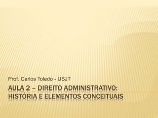 AULA 2 – DIREITO ADMINISTRATIVO:
HISTÓRIA E ELEMENTOS CONCEITUAIS
Prof. Carlos Toledo - USJT
 