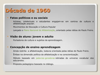 Década de 1960 Fatos políticos e ou sociais Artistas, intelectuais e estudantes engajam-se em centros de cultura e alfabetização popular. Movimentos de Educação e Cultura Popular Lançado o  Plano Nacional de Alfabetização , orientado pelas idéias de Paulo Freire. Visão de aluno: jovem e adulto Portadores de cultura e sujeitos da aprendizagem. Concepção de ensino aprendizagem Ainda restrita  a alfabetização, todavia orientada pelas idéias de Paulo Freire. Ênfase na dimensão política da alfabetização e na conscientização. Método baseado em  palavras geradoras  retiradas do universo vocabular dos educandos. Proposta pedagógica baseada no diálogo. 