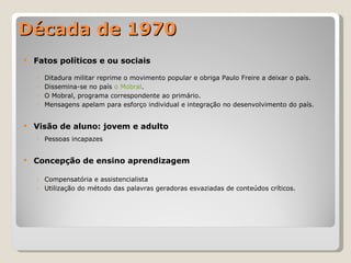 Década de 1970 Fatos políticos e ou sociais Ditadura militar reprime o movimento popular e obriga Paulo Freire a deixar o país. Dissemina-se no país  o Mobral . O Mobral, programa correspondente ao primário. Mensagens apelam para esforço individual e integração no desenvolvimento do país. Visão de aluno: jovem e adulto Pessoas incapazes Concepção de ensino aprendizagem Compensatória e assistencialista Utilização do método das palavras geradoras esvaziadas de conteúdos críticos. 