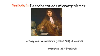 Período 1: Descoberta dos microrganismos
Pronuncia-se "lêiven-ruk"
Antony van Leeuwenhoek (1632-1723) - Holandês
 