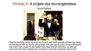 “Não há condição conhecida hoje em dia pela qual vocês possam afirmar que seres
microscópicos vêm ao mundo sem germes, sem pais iguais a eles. Os que defendem
isso exercitam o esporte das ilusões, das experiências malfeitas, viciadas por
erros que não foram capazes de reconhecer e que não souberam como evitar”
Louis Pasteur
Período 2: A origem dos microrganismos
 