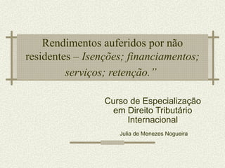 Rendimentos auferidos por não
residentes – Isenções; financiamentos;
         serviços; retenção.”

                 Curso de Especialização
                   em Direito Tributário
                      Internacional
                    Julia de Menezes Nogueira
 