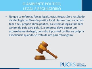 O AMBIENTE POLÍTICO,
LEGAL E REGULATÓRIO
• No que se refere às forças legais, estas forças são o resultado
da ideologia ou filosofia política local. Assim como cada país
tem o seu próprio clima político, os sistemas legais também
variam de país para país. E, a empresa deve buscar um
aconselhamento legal, pois não é possível confiar na própria
experiência quando se trata de um país estrangeiro;
 