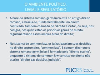 O AMBIENTE POLÍTICO,
LEGAL E REGULATÓRIO
• A base do sistema romano-germânico está no antigo direito
romano, e baseia-se, fundamentalmente, no direito
codificado, também chamado de “direito escrito”, ou seja, nos
códigos, nos quais estão os princípios gerais de direito
regulamentando assim amplas áreas do direito;
• No sistema de common law, os juízes baseiam suas decisões
no direito costumeiro, “common law”. É comum dizer que o
sistema romano-germânico é formado pelo “direito escrito”,
enquanto o sistema de common law consiste no direito não
escrito “direito das decisões judiciais”.
 