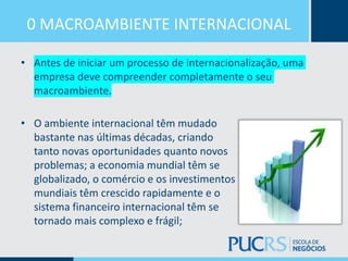 0 MACROAMBIENTE INTERNACIONAL
• Antes de iniciar um processo de internacionalização, uma
empresa deve compreender completamente o seu
macroambiente.
• O ambiente internacional têm mudado
bastante nas últimas décadas, criando
tanto novas oportunidades quanto novos
problemas; a economia mundial têm se
globalizado, o comércio e os investimentos
mundiais têm crescido rapidamente e o
sistema financeiro internacional têm se
tornado mais complexo e frágil;
 