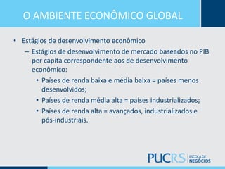 O AMBIENTE ECONÔMICO GLOBAL
• Estágios de desenvolvimento econômico
– Estágios de desenvolvimento de mercado baseados no PIB
per capita correspondente aos de desenvolvimento
econômico:
• Países de renda baixa e média baixa = países menos
desenvolvidos;
• Países de renda média alta = países industrializados;
• Países de renda alta = avançados, industrializados e
pós-industriais.
 