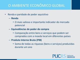 O AMBIENTE ECONÔMICO GLOBAL
• Renda e paridade de poder aquisitivo
– Renda
• O mais valioso e importante indicador do mercado
potencial
– Equivalências de poder de compra
• Comparação entre bens e serviços que podem ser
comprados com a moeda local em diferentes países
– Produto Interno Bruto (PIB)
• Soma de todas as riquezas (bens e serviços) produzidas
durante um ano
 
