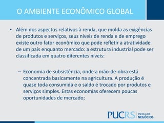O AMBIENTE ECONÔMICO GLOBAL
• Além dos aspectos relativos à renda, que molda as exigências
de produtos e serviços, seus níveis de renda e de emprego
existe outro fator econômico que pode refletir a atratividade
de um país enquanto mercado: a estrutura industrial pode ser
classificada em quatro diferentes níveis:
– Economia de subsistência, onde a mão-de-obra está
concentrada basicamente na agricultura. A produção é
quase toda consumida e o saldo é trocado por produtos e
serviços simples. Estas economias oferecem poucas
oportunidades de mercado;
 