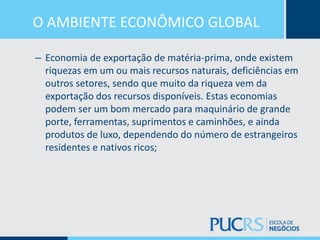 O AMBIENTE ECONÔMICO GLOBAL
– Economia de exportação de matéria-prima, onde existem
riquezas em um ou mais recursos naturais, deficiências em
outros setores, sendo que muito da riqueza vem da
exportação dos recursos disponíveis. Estas economias
podem ser um bom mercado para maquinário de grande
porte, ferramentas, suprimentos e caminhões, e ainda
produtos de luxo, dependendo do número de estrangeiros
residentes e nativos ricos;
 