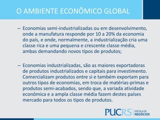 O AMBIENTE ECONÔMICO GLOBAL
– Economias semi-industrializadas ou em desenvolvimento,
onde a manufatura responde por 10 a 20% da economia
do país, e onde, normalmente, a industrialização cria uma
classe rica e uma pequena e crescente classe média,
ambas demandando novos tipos de produtos;
– Economias industrializadas, são as maiores exportadoras
de produtos industrializados e capitais para investimento.
Comercializam produtos entre si e também exportam para
outros tipos de economias, em troca de matérias-primas e
produtos semi-acabados, sendo que, a variada atividade
econômica e a ampla classe média fazem destes países
mercado para todos os tipos de produtos.
 