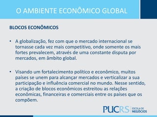 O AMBIENTE ECONÔMICO GLOBAL
BLOCOS ECONÔMICOS
• A globalização, fez com que o mercado internacional se
tornasse cada vez mais competitivo, onde somente os mais
fortes prevalecem, através de uma constante disputa por
mercados, em âmbito global.
• Visando um fortalecimento político e econômico, muitos
países se unem para alcançar mercados e verticalizar a sua
participação e influência comercial no mundo. Nesse sentido,
a criação de blocos econômicos estreitou as relações
econômicas, financeiras e comerciais entre os países que os
compõem.
 