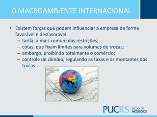 0 MACROAMBIENTE INTERNACIONAL
• Existem forças que podem influenciar a empresa de forma
favorável e desfavorável:
– tarifa, a mais comum das restrições;
– cotas, que fixam limites para volumes de trocas;
– embargo, proibindo totalmente o comércio;
– controle de câmbio, regulando as taxas e os montantes das
trocas.
 