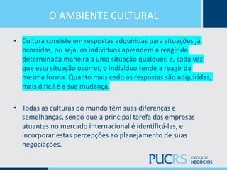 O AMBIENTE CULTURAL
• Cultura consiste em respostas adquiridas para situações já
ocorridas, ou seja, os indivíduos aprendem a reagir de
determinada maneira a uma situação qualquer, e, cada vez
que esta situação ocorrer, o indivíduo tende a reagir da
mesma forma. Quanto mais cedo as respostas são adquiridas,
mais difícil é a sua mudança.
• Todas as culturas do mundo têm suas diferenças e
semelhanças, sendo que a principal tarefa das empresas
atuantes no mercado internacional é identificá-las, e
incorporar estas percepções ao planejamento de suas
negociações.
 