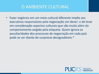 O AMBIENTE CULTURAL
• Fazer negócios em um meio cultural diferente impõe aos
executivos responsáveis pela negociação um dever: o de levar
em consideração aspectos culturais que vão muito além do
comportamento exigido pela etiqueta. Quem ignora as
peculiaridades dos processos de negociação em cada país
pode se ver diante de surpresas desagradáveis.*
 