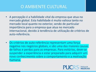 O AMBIENTE CULTURAL
• A percepção é a habilidade vital da empresa que atua no
mercado global. Esta habilidade é muito valiosa tanto no
mercado local quanto no exterior, sendo de particular
importância para a empresa que atua no mercado
internacional, devido à tendência de utilização de critérios de
auto-referência.
• Os critérios de auto-referência representam uma força
negativa nos negócios globais, e são uma das maiores causas
de falhas e perdas para as empresas. Para evitá-los, deve-se
suspender a experiência e estar preparado para adquirir um
novo conhecimento sobre o comportamento e a motivação
humana.
 