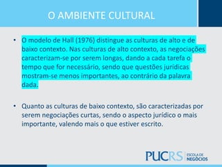 O AMBIENTE CULTURAL
• O modelo de Hall (1976) distingue as culturas de alto e de
baixo contexto. Nas culturas de alto contexto, as negociações
caracterizam-se por serem longas, dando a cada tarefa o
tempo que for necessário, sendo que questões jurídicas
mostram-se menos importantes, ao contrário da palavra
dada.
• Quanto as culturas de baixo contexto, são caracterizadas por
serem negociações curtas, sendo o aspecto jurídico o mais
importante, valendo mais o que estiver escrito.
 
