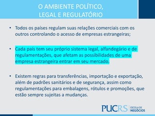 O AMBIENTE POLÍTICO,
LEGAL E REGULATÓRIO
• Todos os países regulam suas relações comerciais com os
outros controlando o acesso de empresas estrangeiras;
• Cada país tem seu próprio sistema legal, alfandegário e de
regulamentações, que afetam as possibilidades de uma
empresa estrangeira entrar em seu mercado.
• Existem regras para transferências, importação e exportação,
além de padrões sanitários e de segurança, assim como
regulamentações para embalagens, rótulos e promoções, que
estão sempre sujeitas a mudanças.
 