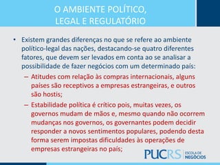 O AMBIENTE POLÍTICO,
LEGAL E REGULATÓRIO
• Existem grandes diferenças no que se refere ao ambiente
político-legal das nações, destacando-se quatro diferentes
fatores, que devem ser levados em conta ao se analisar a
possibilidade de fazer negócios com um determinado país:
– Atitudes com relação às compras internacionais, alguns
países são receptivos a empresas estrangeiras, e outros
são hostis;
– Estabilidade política é crítico pois, muitas vezes, os
governos mudam de mãos e, mesmo quando não ocorrem
mudanças nos governos, os governantes podem decidir
responder a novos sentimentos populares, podendo desta
forma serem impostas dificuldades às operações de
empresas estrangeiras no país;
 