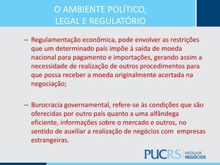 O AMBIENTE POLÍTICO,
LEGAL E REGULATÓRIO
– Regulamentação econômica, pode envolver as restrições
que um determinado país impõe à saída de moeda
nacional para pagamento e importações, gerando assim a
necessidade de realização de outros procedimentos para
que possa receber a moeda originalmente acertada na
negociação;
– Burocracia governamental, refere-se às condições que são
oferecidas por outro país quanto a uma alfândega
eficiente, informações sobre o mercado e outros, no
sentido de auxiliar a realização de negócios com empresas
estrangeiras.
 